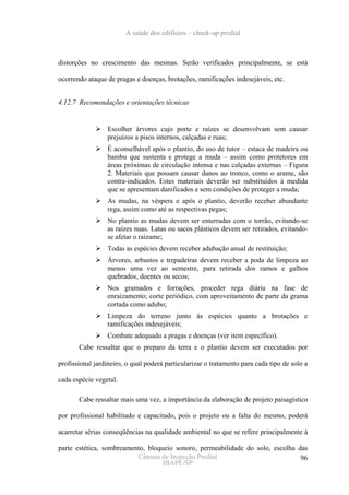 A saúde dos edifícios – check-up predial



distorções no crescimento das mesmas. Serão verificados principalmente, se está

ocorrendo ataque de pragas e doenças, brotações, ramificações indesejáveis, etc.


4.12.7 Recomendações e orientações técnicas


                 Escolher árvores cujo porte e raízes se desenvolvam sem causar
                 prejuízos a pisos internos, calçadas e ruas;
                 É aconselhável após o plantio, do uso de tutor – estaca de madeira ou
                 bambu que sustenta e protege a muda – assim como protetores em
                 áreas próximas de circulação intensa e nas calçadas externas – Figura
                 2. Materiais que possam causar danos ao tronco, como o arame, são
                 contra-indicados. Estes materiais deverão ser substituídos à medida
                 que se apresentam danificados e sem condições de proteger a muda;
                 As mudas, na véspera e após o plantio, deverão receber abundante
                 rega, assim como até as respectivas pegas;
                 No plantio as mudas devem ser enterradas com o torrão, evitando-se
                 as raízes nuas. Latas ou sacos plásticos devem ser retirados, evitando-
                 se afetar o raizame;
                 Todas as espécies devem receber adubação anual de restituição;
                 Árvores, arbustos e trepadeiras devem receber a poda de limpeza ao
                 menos uma vez ao semestre, para retirada dos ramos e galhos
                 quebrados, doentes ou secos;
                 Nos gramados e forrações, proceder rega diária na fase de
                 enraizamento; corte periódico, com aproveitamento de parte da grama
                 cortada como adubo;
                 Limpeza do terreno junto às espécies quanto a brotações e
                 ramificações indesejáveis;
                 Combate adequado a pragas e doenças (ver item específico).
       Cabe ressaltar que o preparo da terra e o plantio devem ser executados por

profissional jardineiro, o qual poderá particularizar o tratamento para cada tipo de solo a

cada espécie vegetal.

       Cabe ressaltar mais uma vez, a importância da elaboração de projeto paisagístico

por profissional habilitado e capacitado, pois o projeto ou a falta do mesmo, poderá

acarretar sérias conseqüências na qualidade ambiental no que se refere principalmente à

parte estética, sombreamento, bloqueio sonoro, permeabilidade do solo, escolha das
                          Câmara de Inspeção Predial                            96
                                   IBAPE/SP
 