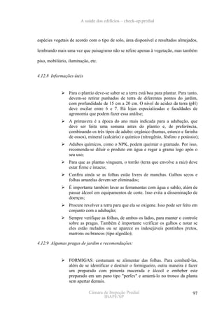 A saúde dos edifícios – check-up predial



espécies vegetais de acordo com o tipo de solo, área disponível e resultados almejados,

lembrando mais uma vez que paisagismo não se refere apenas à vegetação, mas também

piso, mobiliário, iluminação, etc.


4.12.8 Informações úteis


                  Para o plantio deve-se saber se a terra está boa para plantar. Para tanto,
                  devem-se retirar punhados de terra de diferentes pontos do jardim,
                  com profundidade de 15 cm a 20 cm. O nível de acidez da terra (pH)
                  deve oscilar entre 6 e 7. Há lojas especializadas e faculdades de
                  agronomia que podem fazer essa análise;
                  A primavera é a época do ano mais indicada para a adubação, que
                  deve ser feita uma semana antes do plantio e, de preferência,
                  combinando os três tipos de adubo: orgânico (humus, esterco e farinha
                  de ossos), mineral (calcário) e químico (nitrogênio, fósforo e potássio);
                  Adubos químicos, como o NPK, podem queimar o gramado. Por isso,
                  recomenda-se diluir o produto em água e regar a grama logo após o
                  seu uso;
                  Para que as plantas vinguem, o torrão (terra que envolve a raiz) deve
                  estar firme e intacto;
                  Confira ainda se as folhas estão livres de manchas. Galhos secos e
                  folhas amarelas devem ser eliminados;
                  É importante também lavar as ferramentas com água e sabão, além de
                  passar álcool em equipamentos de corte. Isso evita a disseminação de
                  doenças;
                  Procure revolver a terra para que ela se oxigene. Isso pode ser feito em
                  conjunto com a adubação;
                  Sempre verifique as folhas, de ambos os lados, para manter o controle
                  sobre as pragas. Também é importante verificar os galhos e notar se
                  eles estão melados ou se aparece os indesejáveis pontinhos pretos,
                  marrons ou brancos (tipo algodão);

4.12.9 Algumas pragas de jardim e recomendações:


                  FORMIGAS: costumam se alimentar das folhas. Para combatê-las,
                  além de se identificar e destruir o formigueiro, outra maneira é fazer
                  um preparado com pimenta macerada e álcool e embeber este
                  preparado em um pano tipo "perfex" e amarrá-lo no tronco da planta
                  sem apertar demais.

                             Câmara de Inspeção Predial                                  97
                                    IBAPE/SP
 