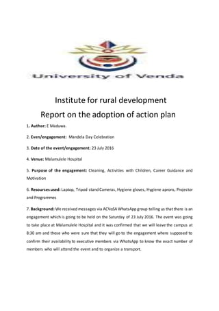 Institute for rural development
Report on the adoption of action plan
1. Author: E Maduwa.
2. Even/engagement: Mandela Day Celebration
3. Date of the event/engagement: 23 July 2016
4. Venue: Malamulele Hospital
5. Purpose of the engagement: Cleaning, Activities with Children, Career Guidance and
Motivation
6. Resources used: Laptop, Tripod stand Cameras, Hygiene gloves, Hygiene aprons, Projector
and Programmes
7. Background: We received messages via ACVoSA WhatsApp group telling us that there is an
engagement which is going to be held on the Saturday of 23 July 2016. The event was going
to take place at Malamulele Hospital and it was confirmed that we will leave the campus at
8:30 am and those who were sure that they will go to the engagement where supposed to
confirm their availability to executive members via WhatsApp to know the exact number of
members who will attend the event and to organize a transport.
 