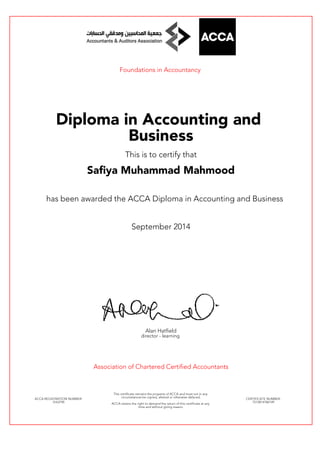 Foundations in Accountancy
Diploma in Accounting and
Business
This is to certify that
Safiya Muhammad Mahmood
has been awarded the ACCA Diploma in Accounting and Business
September 2014
Alan Hatfield
director - learning
Association of Chartered Certified Accountants
ACCA REGISTRATION NUMBER:
3163790
This certificate remains the property of ACCA and must not in any
circumstances be copied, altered or otherwise defaced.
ACCA retains the right to demand the return of this certificate at any
time and without giving reason.
CERTIFICATE NUMBER:
7512814186149
 