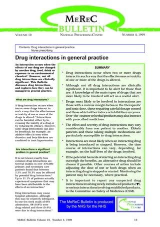 MeReC Bulletin Volume 10, Number 4, 1999 13
Contents: Drug interactions in general practice
Nurse prescribing
NUMBER 4, 1999VOLUME 10
Drug interactions in general practice
An interaction occurs when the
effects of one drug are changed
by another drug, food, drink or
exposure to an environmental
chemical.1
However, not all
drug interactions are clinically
significant. This Bulletin
discusses drug interactions
and explores how they can be
managed in general practice.
What are drug interactions?
A drug interaction occurs when
two or more drugs interact in
such a way that the effectiveness
or toxicity of one or more of the
drugs is altered.2
Interactions
can be harmful, either by in-
creasing the toxicity of a drug or
by reducing its efficacy. However,
some drug interactions can also
be beneficial; for example, an
additive effect is seen when
diuretics and beta-blockers are
combined to treat hypertension.
Are interactions a significant
problem in general practice?
It is not known exactly how
common drug interactions are.
Several studies in over 370,000
primary and secondary care
patients found that between
2.2% and 70.3% may be affected
by potential drug interactions.2
Up to 11.1% of patients actually
experienced symptoms that may
have been attributable to the
effects of an interaction.2
Drug interactions may cause
hospital admission, although
this may be relatively infrequent.
In one ten week study of 691
admissions, 68 (9.8%) were
drug related and three (0.4%)
were due to drug interactions.3
NATIONAL PRESCRIBING CENTRE
SUMMARY
* Drug interactions occur when two or more drugs
interact in such a way that the effectiveness or toxicity
of one or more of the drugs is altered.
* Although not all drug interactions are clinically
significant, it is important to be alert for those that
are. A knowledge of the main types of drugs that are
more likely to be involved will act as a useful alert.
* Drugs most likely to be involved in interactions are
those with a narrow margin between the therapeutic
and toxic dose, those requiring careful dosage control
and those which either induce or inhibit liver enzymes.
Over-the-counter or herbal products may also interact
with prescribed medicines.
* The effect and severity of drug interactions may vary
considerably from one patient to another. Elderly
patients and those taking multiple medications are
particularly susceptible to drug interactions.
* Interactions are most likely when an interacting drug
is being introduced or stopped. However, the time
course of interactions can vary, depending, for
example, on the half-lives of the drugs involved.
* If the potential hazards of starting an interacting drug
outweigh the benefits, an alternative drug should be
chosen if possible. Other courses of action include
adjusting the dose of one or both drugs when an
interacting drug is stopped or started. Monitoring the
patient may be necessary, where practical.
* It is important to report any suspected drug
interactions involving newly introduced products (J),
orseriousinteractionsinvolvingestablishedproducts,
to the Committee on Safety of Medicines (CSM).
The MeReC Bulletin is produced
by the NHS for the NHS
 