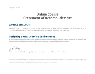 JANUARY 31, 2013
Online Course
Statement of Accomplishment
LAMEES SHALASH
HAS SUCCESSFULLY COMPLETED AND WITH DISTINCTION, A FREE ONLINE OFFERING OF DESIGNING A NEW
LEARNING ENVIRONMENT PROVIDED BY STANFORD UNIVERSITY THROUGH VENTURE LAB.
Designing a New Learning Environment
In this course Paul Kim along with his guest speakers shared ecosystematic views of education systems, perspectives on challenges and
opportunities in the global education space, and strategies of designing a sustainable learning environment.
Professor Paul Kim, Chief Technology Officer and Assistant Dean, School of Education, Stanford University
PLEASE NOTE: SOME ONLINE COURSES MAY DRAW ON MATERIAL FROM COURSES TAUGHT ON CAMPUS BUT THEY ARE NOT EQUIVALENT TO ON-CAMPUS COURSES. THIS
STATEMENT DOES NOT AFFIRM THAT THIS STUDENT WAS ENROLLED AS A STUDENT AT STANFORD UNIVERSITY IN ANY WAY. IT DOES NOT CONFER A STANFORD
UNIVERSITY GRADE, COURSE CREDIT OR DEGREE, AND IT DOES NOT VERIFY THE IDENTITY OF THE STUDENT.
 