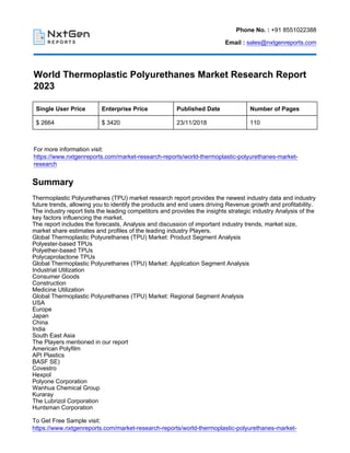 Phone No. : +91 8551022388
Email : sales@nxtgenreports.com
World Thermoplastic Polyurethanes Market Research Report
2023
Single User Price Enterprise Price Published Date Number of Pages
$ 2664 $ 3420 23/11/2018 110
For more information visit:
https://www.nxtgenreports.com/market-research-reports/world-thermoplastic-polyurethanes-market-
research
Summary
Thermoplastic Polyurethanes (TPU) market research report provides the newest industry data and industry
future trends, allowing you to identify the products and end users driving Revenue growth and profitability.
The industry report lists the leading competitors and provides the insights strategic industry Analysis of the
key factors influencing the market.
The report includes the forecasts, Analysis and discussion of important industry trends, market size,
market share estimates and profiles of the leading industry Players.
Global Thermoplastic Polyurethanes (TPU) Market: Product Segment Analysis
Polyester-based TPUs
Polyether-based TPUs
Polycaprolactone TPUs
Global Thermoplastic Polyurethanes (TPU) Market: Application Segment Analysis
Industrial Utilization
Consumer Goods
Construction
Medicine Utilization
Global Thermoplastic Polyurethanes (TPU) Market: Regional Segment Analysis
USA
Europe
Japan
China
India
South East Asia
The Players mentioned in our report
American Polyfilm
API Plastics
BASF SE)
Covestro
Hexpol
Polyone Corporation
Wanhua Chemical Group
Kuraray
The Lubrizol Corporation
Huntsman Corporation
To Get Free Sample visit:
https://www.nxtgenreports.com/market-research-reports/world-thermoplastic-polyurethanes-market-
 