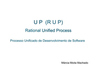 U P (R U P)
Rational Unified Process
Processo Unificado de Desenvolvimento de Software
Márcia Moita Machado
 