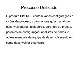 O produto IBM RUP contém várias configurações e
visões de processos prontas que guiam analistas,
desenvolvedores, testadores, gerentes de projeto,
gerentes de configuração, analistas de dados, e
outros membros da equipe de desenvolvimento em
como desenvolver o software.
Processo Unificado
 