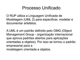 O RUP utiliza a Linguagem Unificada de
Modelagem (UML 2) para especificar, modelar e
documentar artefatos.
A UML é um padrão definido pelo OMG (Object
Management Group - organização internacional
que aprova padrões abertos para aplicações
orientadas a objetos). Por isso se tornou o padrão
empresarial para a
modelagem orientada a objetos.
Processo Unificado
 
