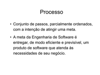 Processo
• Conjunto de passos, parcialmente ordenados,
com a intenção de atingir uma meta.
• A meta da Engenharia de Software é
entregar, de modo eficiente e previsível, um
produto de software que atenda às
necessidades de seu negócio.
 