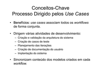 Conceitos-Chave
Processo Dirigido pelos Use Cases
• Benefícios: use cases associam todos os workflows
de forma conjunta.
• Dirigem várias atividades de desenvolvimento:
– Criação e validação da arquitetura do sistema
– Criação de casos de teste
– Planejamento das iterações
– Criação de documentação do usuário
– Implantação do sistema
• Sincronizam conteúdo dos modelos criados em cada
workflow.
 