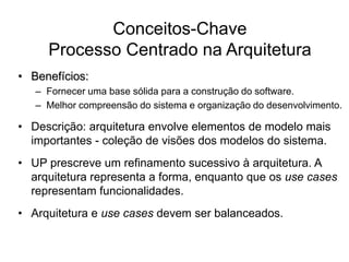 Conceitos-Chave
Processo Centrado na Arquitetura
• Benefícios:
– Fornecer uma base sólida para a construção do software.
– Melhor compreensão do sistema e organização do desenvolvimento.
• Descrição: arquitetura envolve elementos de modelo mais
importantes - coleção de visões dos modelos do sistema.
• UP prescreve um refinamento sucessivo à arquitetura. A
arquitetura representa a forma, enquanto que os use cases
representam funcionalidades.
• Arquitetura e use cases devem ser balanceados.
 