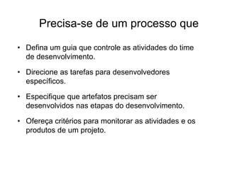 Precisa-se de um processo que
• Defina um guia que controle as atividades do time
de desenvolvimento.
• Direcione as tarefas para desenvolvedores
específicos.
• Especifique que artefatos precisam ser
desenvolvidos nas etapas do desenvolvimento.
• Ofereça critérios para monitorar as atividades e os
produtos de um projeto.
 