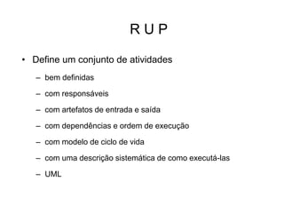 R U P
• Define um conjunto de atividades
– bem definidas
– com responsáveis
– com artefatos de entrada e saída
– com dependências e ordem de execução
– com modelo de ciclo de vida
– com uma descrição sistemática de como executá-las
– UML
 