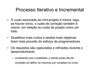 Processo Iterativo e Incremental
• O custo associado ao mini-projeto é menor, logo,
se houver erros, o custo de correção também é
menor, em relação ao custo do projeto como um
todo.
• Deadlines mais curtos e tarefas mais objetivas
tiram mais proveito do esforço de programadores
• Os requisitos são capturados e refinados durante o
desenvolvimento
– condizente com a realidade: o cliente pode não ter
condição de definir os mesmos por completo no início.
 