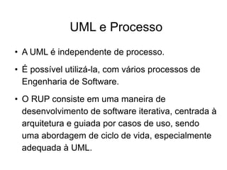 UML e Processo
• A UML é independente de processo.
• É possível utilizá-la, com vários processos de
Engenharia de Software.
• O RUP consiste em uma maneira de
desenvolvimento de software iterativa, centrada à
arquitetura e guiada por casos de uso, sendo
uma abordagem de ciclo de vida, especialmente
adequada à UML.
 