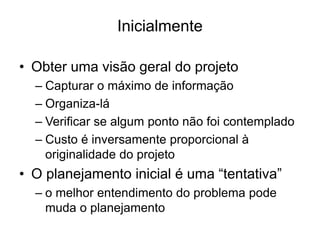 Inicialmente
• Obter uma visão geral do projeto
– Capturar o máximo de informação
– Organiza-lá
– Verificar se algum ponto não foi contemplado
– Custo é inversamente proporcional à
originalidade do projeto
• O planejamento inicial é uma “tentativa”
– o melhor entendimento do problema pode
muda o planejamento
 