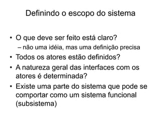 Definindo o escopo do sistema
• O que deve ser feito está claro?
– não uma idéia, mas uma definição precisa
• Todos os atores estão definidos?
• A natureza geral das interfaces com os
atores é determinada?
• Existe uma parte do sistema que pode se
comportar como um sistema funcional
(subsistema)
 