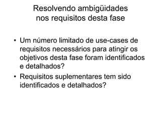 Resolvendo ambigüidades
nos requisitos desta fase
• Um número limitado de use-cases de
requisitos necessários para atingir os
objetivos desta fase foram identificados
e detalhados?
• Requisitos suplementares tem sido
identificados e detalhados?
 