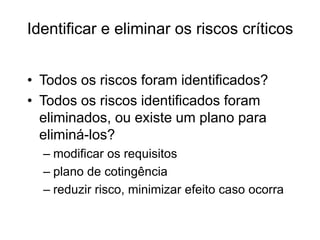 Identificar e eliminar os riscos críticos
• Todos os riscos foram identificados?
• Todos os riscos identificados foram
eliminados, ou existe um plano para
eliminá-los?
– modificar os requisitos
– plano de cotingência
– reduzir risco, minimizar efeito caso ocorra
 