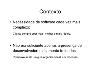 Contexto
• Necessidade de software cada vez mais
complexo:
Cliente sempre quer mais, melhor e mais rápido.
• Não era suficiente apenas a presença de
desenvolvedores altamente treinados:
Precisava-se de um guia organizacional: um processo.
 