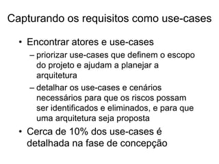 • Encontrar atores e use-cases
– priorizar use-cases que definem o escopo
do projeto e ajudam a planejar a
arquitetura
– detalhar os use-cases e cenários
necessários para que os riscos possam
ser identificados e eliminados, e para que
uma arquitetura seja proposta
• Cerca de 10% dos use-cases é
detalhada na fase de concepção
Capturando os requisitos como use-cases
 