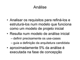 Análise
• Analisar os requisitos para refiná-los e
estruturá-los num modelo que funciona
como um modelo de projeto inicial
• Resulta num modelo de análise inicial
– definir precisamente os use-cases
– guia a definição da arquitetura candidata
• aproximadamente 5% da análise é
executada na fase de concepção
 