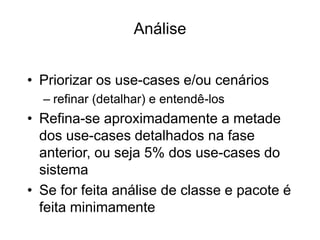Análise
• Priorizar os use-cases e/ou cenários
– refinar (detalhar) e entendê-los
• Refina-se aproximadamente a metade
dos use-cases detalhados na fase
anterior, ou seja 5% dos use-cases do
sistema
• Se for feita análise de classe e pacote é
feita minimamente
 