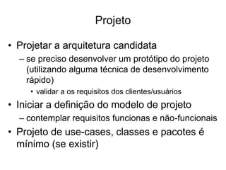 Projeto
• Projetar a arquitetura candidata
– se preciso desenvolver um protótipo do projeto
(utilizando alguma técnica de desenvolvimento
rápido)
• validar a os requisitos dos clientes/usuários
• Iniciar a definição do modelo de projeto
– contemplar requisitos funcionas e não-funcionais
• Projeto de use-cases, classes e pacotes é
mínimo (se existir)
 