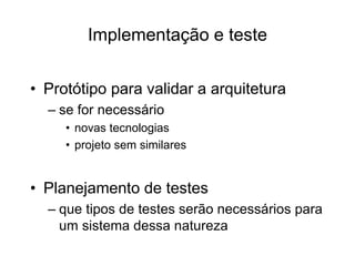 Implementação e teste
• Protótipo para validar a arquitetura
– se for necessário
• novas tecnologias
• projeto sem similares
• Planejamento de testes
– que tipos de testes serão necessários para
um sistema dessa natureza
 