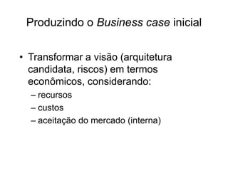 Produzindo o Business case inicial
• Transformar a visão (arquitetura
candidata, riscos) em termos
econômicos, considerando:
– recursos
– custos
– aceitação do mercado (interna)
 