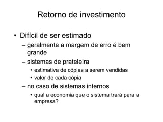 Retorno de investimento
• Difícil de ser estimado
– geralmente a margem de erro é bem
grande
– sistemas de prateleira
• estimativa de cópias a serem vendidas
• valor de cada cópia
– no caso de sistemas internos
• qual a economia que o sistema trará para a
empresa?
 