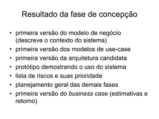 Resultado da fase de concepção
• primeira versão do modelo de negócio
(descreve o contexto do sistema)
• primeira versão dos modelos de use-case
• primeira versão da arquitetura candidata
• protótipo demostrando o uso do sistema
• lista de riscos e suas prioridade
• planejamento geral das demais fases
• primeira versão do business case (estimativas e
retorno)
 
