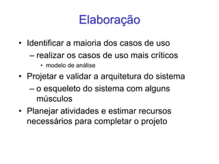 Elaboração
• Identificar a maioria dos casos de uso
– realizar os casos de uso mais críticos
• modelo de análise
• Projetar e validar a arquitetura do sistema
– o esqueleto do sistema com alguns
músculos
• Planejar atividades e estimar recursos
necessários para completar o projeto
 