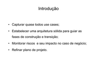 Introdução
• Capturar quase todos use cases;
• Estabelecer uma arquitetura sólida para guiar as
fases de construção e transição;
• Monitorar riscos e seu impacto no caso de negócio;
• Refinar plano de projeto.
 