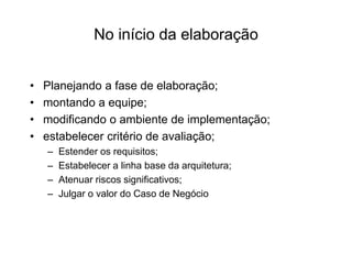 No início da elaboração
• Planejando a fase de elaboração;
• montando a equipe;
• modificando o ambiente de implementação;
• estabelecer critério de avaliação;
– Estender os requisitos;
– Estabelecer a linha base da arquitetura;
– Atenuar riscos significativos;
– Julgar o valor do Caso de Negócio
 