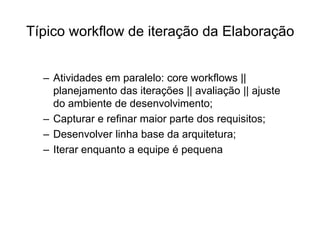 Típico workflow de iteração da Elaboração
– Atividades em paralelo: core workflows ||
planejamento das iterações || avaliação || ajuste
do ambiente de desenvolvimento;
– Capturar e refinar maior parte dos requisitos;
– Desenvolver linha base da arquitetura;
– Iterar enquanto a equipe é pequena
 