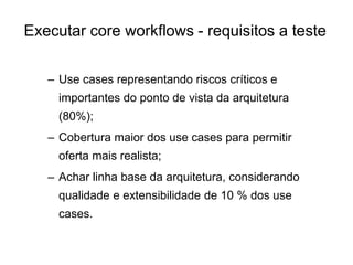 – Use cases representando riscos críticos e
importantes do ponto de vista da arquitetura
(80%);
– Cobertura maior dos use cases para permitir
oferta mais realista;
– Achar linha base da arquitetura, considerando
qualidade e extensibilidade de 10 % dos use
cases.
Executar core workflows - requisitos a teste
 