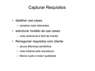 Capturar Requisitos
• detalhar use cases
– cenários mais relevantes
• estruturar modelo de use cases
– mais extensível e fácil de manter
• Renegociar requisitos com cliente
– pouca diferença semântica
– mais tratável pela arquitetura
– Menor custo e maior qualidade
 