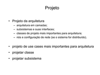 • Projeto da arquitetura
– arquitetura em camadas;
– subsistemas e suas interfaces;
– classes de projeto mais importantes para arquitetura;
– nós e configuração de rede (se o sistema for distribuído).
• projeto de use cases mais importantes para arquitetura
• projetar classe
• projetar subsistema
Projeto
 