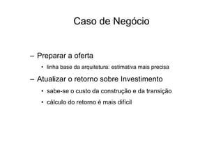 – Preparar a oferta
• linha base da arquitetura: estimativa mais precisa
– Atualizar o retorno sobre Investimento
• sabe-se o custo da construção e da transição
• cálculo do retorno é mais difícil
Caso de Negócio
 