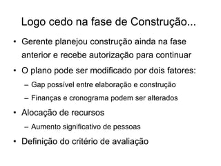 Logo cedo na fase de Construção...
• Gerente planejou construção ainda na fase
anterior e recebe autorização para continuar
• O plano pode ser modificado por dois fatores:
– Gap possível entre elaboração e construção
– Finanças e cronograma podem ser alterados
• Alocação de recursos
– Aumento significativo de pessoas
• Definição do critério de avaliação
 
