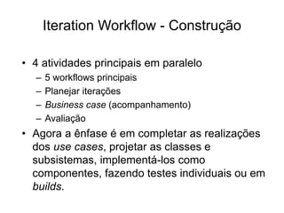 Iteration Workflow - Construção
• 4 atividades principais em paralelo
– 5 workflows principais
– Planejar iterações
– Business case (acompanhamento)
– Avaliação
• Agora a ênfase é em completar as realizações
dos use cases, projetar as classes e
subsistemas, implementá-los como
componentes, fazendo testes individuais ou em
builds.
 