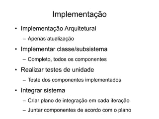 Implementação
• Implementação Arquitetural
– Apenas atualização
• Implementar classe/subsistema
– Completo, todos os componentes
• Realizar testes de unidade
– Teste dos componentes implementados
• Integrar sistema
– Criar plano de integração em cada iteração
– Juntar componentes de acordo com o plano
 