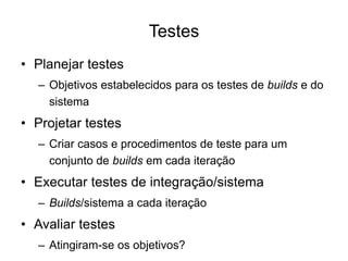 Testes
• Planejar testes
– Objetivos estabelecidos para os testes de builds e do
sistema
• Projetar testes
– Criar casos e procedimentos de teste para um
conjunto de builds em cada iteração
• Executar testes de integração/sistema
– Builds/sistema a cada iteração
• Avaliar testes
– Atingiram-se os objetivos?
 