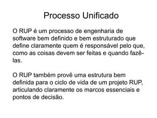 O RUP é um processo de engenharia de
software bem definido e bem estruturado que
define claramente quem é responsável pelo que,
como as coisas devem ser feitas e quando fazê-
las.
O RUP também provê uma estrutura bem
definida para o ciclo de vida de um projeto RUP,
articulando claramente os marcos essenciais e
pontos de decisão.
Processo Unificado
 