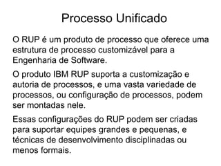O RUP é um produto de processo que oferece uma
estrutura de processo customizável para a
Engenharia de Software.
O produto IBM RUP suporta a customização e
autoria de processos, e uma vasta variedade de
processos, ou configuração de processos, podem
ser montadas nele.
Essas configurações do RUP podem ser criadas
para suportar equipes grandes e pequenas, e
técnicas de desenvolvimento disciplinadas ou
menos formais.
Processo Unificado
 