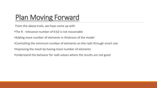 Plan Moving Forward
From the above trails, we have come up with
•The R - relevance number of 0.62 is not reasonable
•Adding more number of elements in thickness of the model
•Controlling the minimum number of elements on the radii through smart size
•Improving the mesh by having more number of elements
•Understand the behavior for radii values where the results are not good
 