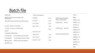 Batch file
/UNITS,bin
/filname,3D Structural Analysis and
Optimization
/title,3D Structural Analysis and Optimization
R_=0.25 !Radius of the Fillet
T_=0.125 !Thickness of the Model
/prep7
! MATERIAL PROPERTIES
ET,1,Plane82 !2-D 8-Node Structural Solid
ET,2,SOLID45 ! 3-D 8-Node Structural Solid
MP,EX,1,29e6 !define material properties
MP,PRXY,1,0.3
L,1,2
L,2,6
L,6,5
L,5,8
L,8,7
L,7,3
L,3,4
L,4,1
!Fillet Radius (Arbitary
Value is 0.125 inch)
LFILLT,3,4,R_ !line 9
LFILLT,4,5,R_ !line 10
AL,1,2,3,9,4,10,5,6,7,8
TYPE,1
MAT,1
LESIZE,1,,,10
LESIZE,2,,,13
LESIZE,3,,,5
LESIZE,9,,,5
LESIZE,4,,,20
LESIZE,10,,,5
LESIZE,5,,,5
LESIZE,6,,,13
LESIZE,7,,,5
LESIZE,8,,,40
AMESH,1
SAVE
! define the keypoint
K,1,0,0,0
K,2,2,0,0
K,3,2,-10,0
K,4,1,-10,0
K,5,1.75,-2.5,0
K,6,2,-2.5,0
K,7,2,-7.5,0
K,8,1.75,-7.5,0
 