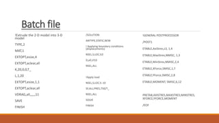 Batch file
!Extrude the 2-D model into 3-D
model
TYPE,2
MAT,1
EXTOPT,esize,4
EXTOPT,aclear,all
K,20,0,0,T_
L,1,20
EXTOPT,esize,1,1
EXTOPT,aclear,all
VDRAG,all,,,,,,11
SAVE
FINISH
/SOLUTION
ANTYPE,STATIC,NEW
! Applying boundary conditions
(displacements)
NSEL,S,LOC,Y,0
D,all,UY,0
NSEL,ALL
!Apply load
NSEL,S,LOC,Y,-10
SF,ALL,PRES,750/T_
NSEL,ALL
SOLVE
FINISH
!GENERAL POSTPROCESSOR
/POST1
ETABLE,AxiStres,LS, 1,4
ETABLE,MaxStres,NMISC, 1,3
ETABLE,MinStres,NMISC,2,4
ETABLE,XForce,SMISC,1,7
ETABLE,YForce,SMISC,2,8
ETABLE,MOMENT, SMISC,6,12
PRETAB,AXISTRES,MAXSTRES,MINSTRES,
XFORCE,YFORCE,MOMENT
/EOF
 