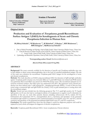 Iranian J Parasitol: Vol. 7, No.3, 2012, pp.1-9
1 Available at: http://ijpa.tums.ac.ir
Original Article
Production and Evaluation of Toxoplasma gondii Recombinant
Surface Antigen 1 (SAG1) for Serodiagnosis of Acute and Chronic
Toxoplasma Infection in Human Sera
M (Mina) Selseleh 1
, *H Keshavarz 1, 2
, M Mohebali 1
, S Shojaee 1
, MH Modarressi 3
,
MR Eshragian 4
, M(Monavar) Selseleh 1
1. Dept. of Medical Parasitology and Mycology, School of Public Health, Tehran University of Medical Sciences, Tehran, Iran
2. Center for Research of Endemic Parasites of Iran (CREPI), Tehran University of Medical Sciences, Tehran, Iran
3. Genetic Faculty, School of Public Health, Tehran University of Medical Sciences, Tehran, Iran
4. Epidemiology and Biostatistics Department, School of Public Health, Tehran University of Medical Sciences, Tehran, Iran
*Corresponding author: Email: hkeshavarz@tums.ac.ir
(Received 18 Jan 2012; accepted 15 Aug 2012)
ABSTRACT
Background: The assays currently available for the detection of specific anti-Toxoplasma antibodies may vary
in their abilities to detect serum immunoglobulins, due to the Lack of a purified standardized antigen. The aim
of this study was evaluation the recombinant Toxoplasma gondii SAG1 antigen for the serodiagnosis of acute
and chronic toxoplasmosis.
Methods: This study describes an ELISA using recombinant SAG1 for detection of IgM and IgG antibodies
against Toxoplasma gondii in human sera. Genomic DNA of T. gondii (RH Strain) was isolated and PCR reaction
was performed. Recovered DNA was cloned into PTZ57R cloning vector. The recombinant plasmid was de-
tected by restriction analysis. The SAG1 gene was subcloned in the pET- 28a expression vector. Protein pro-
duction was then induced with 1 mM isopropyl-D – thiogalactopyranoside (IPTG). A total of 204 sera were
tested using a commercial IgG and IgM ELISA kit (Trinity, USA) as gold standard prior to testing them with
the recombinant antigen.
Results: Tested sera were divided into the following groups:(a) The 74 T. gondii IgG positive (b) 70 T.gondii
IgM positive (c) 60 sera who had no serological evidence of toxoplasmosis as negative sera.To determine the
specificity of the test, we used other parasitic diseases including echinococusis (N=5), malaria (N=14),
leishmaniasis (N=7),fasciolasis (N=4 ), sterengyloidiasis (N=1 ). Sensitivity and specificity of the generated
recombinant IgG ELISA in comparison with commercial ELISA (Com ELISA) were 93% and 95%, and the
sensitivity and specificity of the generated recombinant IgM ELISA were 87% and 95% respectively.
Conclusion: The results acquired here show that this antigen is useful for diagnostic purposes and could be
replaced by lysed, whole cell antigens for diagnosis of chronic toxoplasmosis.
Keywords: Toxoplasma gondii, Recombinant SAG1, Acute toxoplasmosis, Chronic infection
Iranian Society of Parasitology
http:// isp.tums.ac.ir
Iranian J Parasitol
Open access Journal at
http:// ijpa.tums.ac.ir
Tehran University of Medical
Sciences Publication
http:// tums.ac.ir
 