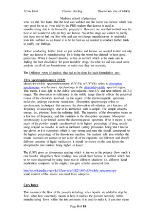 Arran Johal Thomas Aveling Dissolution rate of tablets
Medway school of pharmacy
Page 8 of 18
what we did. We found that the best was sorbitol and the worst was lactose which was
very good for us as I was told by the PHD student that lactose is used in
manufacturing due to its favourable property’s. However we saw that sorbitol was the
best so we wondered why do they use lactose. So at this stage we wanted to purely
test these two to find out first why and can we change manufacturers to undertake
tests into sorbitol as we found it to be the best so we wanted to conduct further trials
to justify our findings.
Before conducting further trials on just sorbitol and lactose we wanted to find out why
they use lactose in manufacturing for it being the worst but claimed to have good
properties. When it doesn’t dissolve as fast as sorbitol which is the main aim in
finding the best dissolution for poor insoluble drugs. So what we did was used some
analysis on all of our formulations to make sure they are accurate;
The Different types of analysis that had to be done for each formulation are:-
Ultra spectrophotometer (USP)
ultraviolet-visible spectrophotometry (UV-Vis or UV/Vis) refers to absorption
spectroscopy or reflectance spectroscopy in the ultraviolet-visible spectral region,
This means it uses light in the visible and adjacent (near-UV and near-infrared (NIR))
ranges. The absorption or reflectance in the visible range directly affects the perceived
colour of the chemicals involved. In this region of the electromagnetic spectrum,
molecules undergo electronic transitions. Absorption spectroscopy refers to
spectroscopic techniques that measure the absorption of radiation, as a function of
frequency or wavelength, due to its interaction with a sample. The sample absorbs
energy, i.e., photons, from the radiating field. The intensity of the absorption varies as
a function of frequency, and this variation is the absorption spectrum. Absorption
spectroscopy is performed across the electromagnetic spectrum. What it means is how
much of the powder sample can dissolved in its highest percentage of drug, usually
using a liquid to dissolve in such as methanol (safety precaution being that I had to
use gloves as it is corrosive) which is very strong and pure this should correspond to
the highest percentage of the dissolution machine this analysis tells you whether the
results recorded are correct or not as for all of the expcients are different and absorb
different amounts of liquid medication it should be shown on the data fdorm the
absoprancbe rate number being higher or lower.
The (USP) gives an absoprnace reading which is known as the potency (how much it
can dissolve altogether) these readings was varied from lactose to sorbitol which had
to be more discovered by using these two in different situations i.e. different liquid
medication compared to the original can give a better spread of data.
http://en.wikipedia.org/wiki/Ultraviolet%E2%80%93visible_spectroscopy
some content of this source was used from wikipedia
Cars Index
This measures the flow of the powder including when liquids are added to stop the
flow, what flow essentially means is how it enables the powder normally within
manufacturing flows within the inisturstments it is used to make it, it can also mean
 
