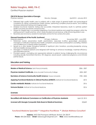 Rabia Vaughns, MMS, PA-C
Certified Physician Assistant
Functional Medicine Specialist * Integrative Practitioner * Lifestyle Wellness Consultant
Address: 3472 Old Thompson Mill Road, Buford, GA 30519
Phone: 404-234-4653 Email: rabiavaughns@gmail.com Web: www.newlifewellness.net
OB/GYN Women Specialists of Georgia
Physician Assistant Decatur, Georgia April 2010 – January 2012
• Delivered high quality health care to patients with a wide range of general health and gynecological
complaints by taking comprehensive health histories, performing complete physical exams, and ordering
necessary laboratory testing and imaging studies.
• Ordered functional medicine testing and accurately interpreted laboratory results to optimize patient
health outcomes and restore normal function
• Played an integral role in successfully integrating a functional medicine and weight loss program within the
existing women’s health practice, which nearly doubled annual revenue, while enhancing patient care. .
• Received year-end bonus awards for exemplary service for two consecutive years.
Planned Parenthood of the Pacific Southwest
Physician Assistant El Cajon, California November 2007 – June 2009
• Performed routine preventative health examinations, executed in-office gynecologic procedures,
managed a multitude of reproductive health complaints and provided contraceptive counseling, initiation
and surveillance to a diverse patient population.
• Served as a clinic leader throughout periods of significant clinic transitions, providing leadership among
staff and stability among patients.
• Managed 12 medical assistants and designed staff trainings to enhance knowledge, maximize efficiency
and streamline services.
• Provided support, counseling and appropriate referrals to patients facing challenging life circumstances
including sexually transmitted infections, HIV diagnosis, sexual assault, unplanned pregnancy and intimate
partner abuse.
Education and Training
Masters of Medical Science, Saint Francis University 2006 - 2007
Physician Assistant Certificate, Anne Arundel Community College 2005- 2007
Bachelors of Science Community Health Science, Towson University 1998 - 2002
Applying Functional Medicine in Clinical Practice (AFMCP), Institute for Functional Medicine 2014
Cardio-metabolic Module, Institute for Functional Medicine 2016
Immune Module, Institute for Functional Medicine 2016
Licenses
Recertified with National Commission on Certification of Physician Assistants April, 22, 2013
Licensed with Georgia Composite State Board of Medical Examiners 005609
	
  
 